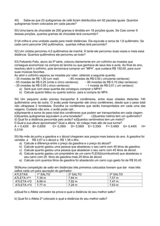 49) Sabe-se que 23 quilogramas de café foram distribuídos em 92 pacotes iguais. Quantos
quilogramas foram colocados em cada pacote?
50) Uma barra de chocolate de 200 gramas é dividida em 18 porções iguais. Se Caio comer 9
dessas porções, quantos gramas de chocolate terá consumido?
51)A milha é uma unidade usada para medir distâncias. Ela equivale a cerca de 1,6 quilômetro. Se
cada carro percorrer 240 quilômetros, quantas milhas terá percorrido?
52) Um ciclista percorreu 4,5 quilômetros de manhã. À tarde ele percorreu duas vezes e meia essa
distância. Quantos quilômetros ele percorreu ao todo?
53) Felizardo Feliz, aluno da 5ª série, colocou diariamente em um cofrinho as moedas que
conseguia economizar na compra do lanche ou que ganhava de seus tios e avós. Ao final do ano,
resolveu abrir o cofrinho, pois tencionava comprar um “MP4”, que custava R$ 150,00, para ouvir
suas músicas favoritas.
Ao abrir o cofrinho separou as moedas por valor, obtendo a seguinte quantia:
- 35 moedas de R$ 1,00 (um real) - 85 moedas de R$ 0,50 ( cincoenta centavos)
- 65 moedas de R$ 0,25 (vinte e cinco centavos) - 90 moedas de R$ 0,10 (dez centavos)
- 30 moedas de R$ 0,05 ( cinco centavos) - 1 moeda de R$ 0,01 ( um centavo)
a) Será que com essa quantia ele conseguiu comprar o MP4?
b) Calcule quanto faltou ou quanto sobrou para a compra do MP4.
54) Um pequeno avião precisa transportar 8 contêineres, entre duas cidades distantes 140
quilômetros uma da outra. O avião pode transportar até cinco contêineres, desde que o peso total
não ultrapasse 2 toneladas. Escolha os contêineres que serão transportados em cada uma das
viagens. Cuidado não erre, o avião pode cair..
a)Apresente a soma do peso total dos contêineres que podem ser transportados em cada viagem.
b)Quantos quilogramas equivalem a uma tonelada? c)Quantos metros tem um quilômetro?
d) Qual foi a distância percorrida pelo avião? e)Quantos centímetros tem um metro?
f) Qual a sua altura aproximada? Qual a altura do colega mais alto de sua turma?
A = 0,420t B= 0,650t C= 0,390t D= 0,560t E= 0,350t F= 0,480t G= 0,440t H=
0,510t
55) No mês de junho a gasolina e o álcool chegaram aos preços mais baixos do ano. A gasolina foi
vendida a R$ 2,67 e o álcool a R$ 1,38 o litro.
a) Calcule a diferença entre o preço da gasolina e o preço do álcool?
b) Calcule quanto gastou uma pessoa que abasteceu o seu carro com 45 litros de gasolina.
c) Calcule quanto gastou uma pessoa que abastecer o seu carro com 45 litros de álcool .
d) Calcule quanto gastou um proprietário de um carro FLEX(bicombustível) que abasteceu o
seu carro com 20 litros de gasolina mais 20 litros de álcool.
e) Calcule com quantos litros de gasolina foi abastecido um carro cujo gasto foi de R$ 93,45
56)Numa competição de salto em distâncias três primeiros colocados tiveram que dar mais três
saltos cada um para apuração do ganhador.
ATLETAS 1º SALTO 2º SALTO 3º SALTO
ATLETA nº1 7,39 m 7,84 m 7,57 m
ATLETA nº2 6,99 m 7,92 m 7,47 m
ATLETA nº3 7,77 m 7,28 m 7,63 m
a)Qual foi o Atleta vencedor da prova e qual a distância do seu melhor salto?
b) Qual foi o Atleta 2º colocado e qual a distância do seu melhor salto?
 