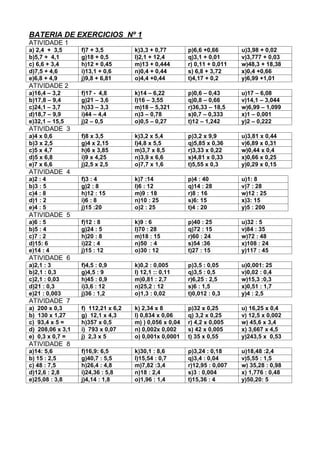 BATERIA DE EXERCICIOS Nº 1
ATIVIDADE 1
a) 2,4 + 3,5 f)7 + 3,5 k)3,3 + 0,77 p)6,6 +0,66 u)3,98 + 0,02
b)5,7 + 4,1 g)18 + 0,5 l)2,1 + 12,4 q)3,1 + 0,01 v)3,777 + 0,03
c) 6,6 + 3,4 h)12 + 0,45 m)13 + 0,444 r) 0,11 + 0,011 w)48,3 + 18,38
d)7,5 + 4,6 i)13,1 + 0,6 n)0,4 + 0,44 s) 6,8 + 3,72 x)0,4 +0,66
e)6,8 + 4,9 j)9,8 + 6,81 o)4,4 +0,44 t)4,17 + 0,2 y)6,99 +1,01
ATIVIDADE 2
a)16,4 – 3,2 f)17 - 4,8 k)14 – 6,22 p)0,6 – 0,43 u)17 – 6,08
b)17,8 – 9,4 g)21 – 3,6 l)16 – 3,55 q)0,8 – 0,66 v)14,1 – 3,044
c)24,1 – 3,7 h)33 – 3,3 m)18 – 5,321 r)36,33 – 18,5 w)6,99 – 1,099
d)18,7 – 9,9 i)44 – 4,4 n)3 – 0,78 s)0,7 – 0,333 x)1 – 0,001
e)32,1 – 15,5 j)2 – 0,5 o)0,5 – 0,27 t)12 – 1,242 y)2 – 0,222
ATIVIDADE 3
a)4 x 0,6 f)8 x 3,5 k)3,2 x 5,4 p)3,2 x 9,9 u)3,81 x 0,44
b)3 x 2,5 g)4 x 2,15 l)4,8 x 5,5 q)5,85 x 0,36 v)6,89 x 0,31
c)5 x 4,7 h)6 x 3,85 m)3,7 x 8,5 r)3,33 x 0,22 w)0,44 x 0,4
d)5 x 6,8 i)9 x 4,25 n)3,9 x 6,6 s)4,81 x 0,33 x)0,66 x 0,25
e)7 x 6,6 j)2,5 x 2,5 o)7,7 x 1,6 t)5,55 x 0,3 y)0,29 x 0,15
ATIVIDADE 4
a)2 : 4 f)3 : 4 k)7 :14 p)4 : 40 u)1: 8
b)3 : 5 g)2 : 8 l)6 : 12 q)14 : 28 v)7 : 28
c)4 : 8 h)12 : 15 m)9 : 18 r)8 : 16 w)12 : 25
d)1 : 2 i)6 : 8 n)10 : 25 s)6: 15 x)3: 15
e)4 : 5 j)15 :20 o)2 : 25 t)4 : 20 y)5 : 200
ATIVIDADE 5
a)6 : 5 f)12 : 8 k)9 : 6 p)40 : 25 u)32 : 5
b)5 : 4 g)24 : 5 l)70 : 28 q)72 : 15 v)84 : 35
c)7 : 2 h)20 : 8 m)18 : 15 r)60 : 24 w)72 : 48
d)15: 6 i)22 : 4 n)50 : 4 s)54 :36 x)108 : 24
e)14 : 4 j)15 : 12 o)30 : 12 t)27 : 15 y)117 : 45
ATIVIDADE 6
a)2,1 : 3 f)4,5 : 0,9 k)0,2 : 0,005 p)3,5 : 0,05 u)0,001: 25
b)2,1 : 0,3 g)4,5 : 9 l) 12,1 :: 0,11 q)3,5 : 0,5 v)0,02 : 0,4
c)2,1 : 0,03 h)45 : 0,9 m)0,81 : 2,7 r)6,25 : 2,5 w)15,3 :0,3
d)21 : 0,3 i)3,6 : 12 n)25,2 : 12 s)6 : 1,5 x)0,51 : 1,7
e)21 : 0,003 j)36 : 1,2 o)1,3 : 0,02 t)0,012 : 0,3 y)4 : 2,5
ATIVIDADE 7
a) 200 x 0,3 f) 112,21 x 6,2 k) 2,34 x 8 p)32 x 0,25 u) 16,25 x 0,4
b) 130 x 1,27 g) 12,1 x 4,3 l) 0,834 x 0,06 q) 3,2 x 0,25 v) 12,5 x 0,002
c) 93,4 x 5 = h)357 x 0,5 m) ) 0,056 x 0,04 r) 4,2 x 0,005 w) 45,6 x 3,4
d) 208,06 x 3,1 i) 793 x 0,07 n) 0,002x 0,002 s) 42 x 0,005 x) 3,667 x 4,5
e) 0,3 x 0,7 = j) 2,3 x 5 o) 0,001x 0,0001 t) 35 x 0,55 y)243,5 x 0,53
ATIVIDADE 8
a)14: 5,6 f)16,9: 6,5 k)30,1 : 8,6 p)3,24 : 0,18 u)18,48 :2,4
b) 15 : 2,5 g)40,7 : 5,5 l)15,54 : 0,7 q)3,4 : 0,04 v)5,55 : 1,5
c) 48 : 7,5 h)26,4 : 4,8 m)7,82 :3,4 r)12,95 : 0,007 w) 35,28 : 0,98
d)12,6 : 2,8 i)24,36 : 5,8 n)18 : 2,4 s)3 : 0,004 x) 1,776 : 0,48
e)25,08 : 3,8 j)4,14 : 1,8 o)1,96 : 1,4 t)15,36 : 4 y)50,20: 5
 