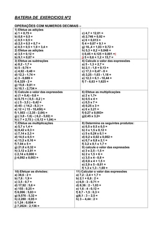 BATERIA DE EXERCICIOS Nº2
OPERAÇÕES COM NUMEROS DECIMAIS –
1) Efetue as adições
a) 1 + 0,75 =
b) 0,8 + 0,5 =
c) 0,5 + 0,5 =
d) 2,5 + 0,5 + 0,7 =
e) 0,5 + 0,5 + 1,9 + 3,4 =
2) Efetue as adições
a) 3,5 + 0,12 =
b) 9,1 + 0,07 =
c) 4,7 + 12,01 =
d) 2,746 + 0,92 =
e) 6 + 0,013 =
f) 4 + 0,07 + 9,1 =
g) 16.,4 + 1,03 + 0,72 =
h) 5,3 + 8,2 + 0,048 =
i) 0,45 + 4,125 + 0,001 =)
j) 5 + 0,6 + 1,2 + 15,7 =
3) Efetue as subtrações
a) 8,2 - 1,7 =
b) 5 - 0,74 =
c) 4,92 - 0,48 =
d) 12,3 - 1,74 =
e) 3 - 0,889 =
f) 4,329 - 2 =
g) 15,8 - 9,81 =
h) 10,1 - 2,734 =
4) Calcule o valor das expressões
a) 5 - 1,3 + 2,7 =
b) 2,1 - 1,8 + 0,13 =
c) 17,3 + 0,47 - 8 =
d) 3,25 - 1,03 - 1,18 =
e) 12,3 + 6,1 - 10,44 =
f) 7 - 6,63 + 1,625 =
5) Calcule o valor das expressões
a) (1 + 0,4) - 0,6 =
b) 0,75 + ( 0,5 - 0,2 ) =
c) ( 5 - 3,5 ) - 0,42 =
d) 45 - ( 14,2 - 8,3 ) =
e) 12 + ( 15 - 10,456) =
f) 1,503 - ( 2,35 - 2,04) =
g) ( 3,8 - 1,6) - ( 6,2 - 5,02) =
h) ( 7 + 2,75 ) - ( 0,12 + 1,04) =
6) Efetue as multiplicações
a) 2 x 1,7=
b) 0,5 x 4 =
c) 0,5 x 7 =
d) 0,25 x 3 =
e) 6 x 3,21 =
f) 0,27 x 0,003=
g)2,45 x 3,2=
7) Efetue as multiplicações
a) 5,7 x 1,4 =
b) 0,42 x 0,3 =
c) 7,14 x 2,3 =
d) 14,5 x 0,5 =
e) 13,2 x 0,16 =
f) 7,04 x 5 =
g) 21,8 x 0,32 =
h) 3,12 x 2,81 =
i) 2,14 x 0,008 =
j) 4,092 x 0,003 =
8) Determine os seguintes produtos:
a) 0,5 x 0,5 x 0,5 =
b) 3 x 1,5 x 0,12 =
c) 5 x 0,24 x 0,1 =
d) 0,2 x 0,02 x 0,002 =
e) 0,7 x 0,8 x 2,1 =
f) 3,2 x 0,1 x 1,7 =
9) calcule o valor das expressões
a) 3 x 2,5 - 1,5 =
b) 2 x 1,5 + 6 =
c) 3,5 x 4 - 0,8 =
d) 0,8 x 4 + 1,5 =
e) 2,9 x 5 - 8,01 =
f) 1,3 x 1,3 - 1,69 =
10) Efetuar as divisões:
a) 38,6 : 2 =
b) 7,6 : 1,9 =
c) 3,5 : 0,7 =
d) 17,92 : 5,6 =
e) 155 : 0,25 =
f) 6,996 : 5,83 =
g) 9,576 : 5,32 =
h) 2,280 : 0,05 =
i) 1,24 : 0,004 =
j) 7,2624 : 2,136 =
11) Calcular o valor das expressões
a) 7,2 : 2,4 + 1,7 =
b) 2,1 + 6,8 : 2 =
c) 6,9 : 3 - 0,71 =
d) 8,36 : 2 - 1,03 =
e) 1,6 : 4 - 0,12 =
f) 8,7 - 1,5 : 0,3 =
g)8,1 : 3 – 2,5 =
h) 3 – 4,44 : 2 =
 