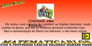 Contando uma
  Ele achou uma maneira de substituir as frações decimais, muito
                   história...
usadas na época, que são os números decimais conhecidos hoje.
 Mas a representação de Stevin era diferente, e não havia vírgula.
 