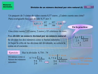 Un paquete de 3 cintas de vídeo cuesta 8,57 euros. ¿Cuánto cuesta una cinta? Una cinta cuesta 2,85 euros, 2 euros y 85 céntimos de euro.  8,5 7  3 8,57  :  3  = Para  dividir un número decimal por un número natural : Se dividen los dos números como si fueran naturales.  Al bajar la cifra de las décimas del dividendo, se coloca la coma en el cociente.  Ejercicio: Para averiguarlo hay que dividir 8,57 por 3: Haz la división  6,754 : 74 Cociente: 0,091 unidades 91 milésimas 2 2 5 , 8 1 7 5 2 Dividimos como si fuesen dos números naturales: 6 7 5 4  7 4 9 9 4  1 2 0 U  d c m U  d c m Resto: 20 milésimas División de un número decimal por otro natural (I) Números  decimales 6, 7 5 4  7 4 9 4  0, 0 9 1  2 0 En la practica:   