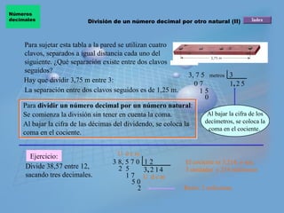 Para sujetar esta tabla a la pared se utilizan cuatro clavos, separados a igual distancia cada uno del siguiente. ¿Qué separación existe entre dos clavos seguidos? La separación entre dos clavos seguidos es de 1,25 m. 3, 7 5  3 Para  dividir un número decimal por un número natural : Se comienza la división sin tener en cuenta la coma.  Al bajar la cifra de las décimas del dividendo, se coloca la coma en el cociente.  Ejercicio: Hay que dividir 3,75 m entre 3: Divide 38,57 entre 12, sacando tres decimales. El cociente es 3,214, o sea,  3 unidades  y 214 milésimas 1 0 7 , 2 1 5 5 0 3 8, 5 7 0  1 2 2  5  1 7 U  d c m U  d c m Resto: 2 milésimas metros 3 , 2 1 5 0 2 4 División de un número decimal por otro natural (II) Números  decimales Al bajar la cifra de los decímetros, se coloca la coma en el cociente.  