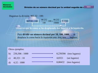 Hagamos la división  902,32 : 100: Observa que la coma se ha desplazado dos lugares a la izquierda.   902,32 : 100  = Para  dividir un número decimal por 10, 100, 1000, …  se desplaza la coma hacia la izquierda uno, dos, tres … lugares. Otros ejemplos:  230,306 :  1000 40,321 :  10 4,32 : 1000 0,230306  (tres lugares) 4,0321  (un lugares) 0,00432  (tres lugares) División de un número decimal por la unidad seguida de ceros Números  decimales 