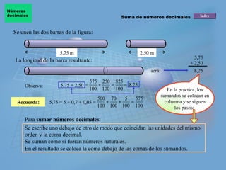 Se unen las dos barras de la figura: Recuerda: La longitud de la barra resultante: será: 5,75 + 2,50 8,25 Observa: 5,75 + 2,50 = 5,75 = 5 + 0,7 + 0,05 = En la practica, los sumandos se colocan en columna y se siguen los pasos:  Para  sumar números decimales : Se escribe uno debajo de otro de modo que coincidan las unidades del mismo orden y la coma decimal. Se suman como si fueran números naturales. En el resultado se coloca la coma debajo de las comas de los sumandos. Suma de números decimales Números  decimales 5,75 m 2,50 m 