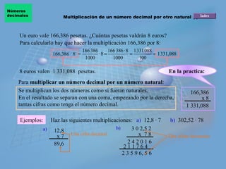 Un euro vale 166,386 pesetas. ¿Cuántas pesetas valdrán 8 euros? 8 euros valen  1 331,088  pesetas. 166,386 x 8 1 331,088 166,386 · 8  = Para  multiplicar un número decimal por un número natural : Se multiplican los dos números como si fueran naturales.  En el resultado se separan con una coma, empezando por la derecha, tantas cifras como tenga el número decimal.  Ejemplos: 12,8 x 7 89,6 3 0 2,5 2 x  7 8 2 4 2 0 1 6 Para calcularlo hay que hacer la multiplicación 166,386 por 8: Haz las siguientes multiplicaciones: a) 2 1 1 7 6 4 2 3 5 9 6, 5 6 b) Multiplicación de un número decimal por otro natural (I) Números  decimales a)   12,8 · 7 b)   302,52 · 78 En la practica:   Una cifra decimal Dos cifras decimales 