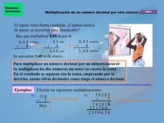 El espejo tiene forma cuadrada. ¿Cuántos metros de marco se necesitan para enmarcarlo? Se necesitan  3,40  m de marco. Se multiplican los dos números sin tener en cuenta la coma.  Ejemplos: 12,8 ×  7 89,6 3 0 2,5 2 ×  7 8 2 4 2 0 1 6 Hay que multiplicar  0,85  m por  4 : Efectúa las siguientes multiplicaciones: a) 2 1 1 7 6 4 2 3 5 9 6, 5 6 b) 0, 8 5 ×  4 metros 8 5 ×  4 cm 3 4 0 0, 8 5 ×  4 metros 3, 4 0 cm metros En el resultado se separan con la coma, empezando por la derecha, tantas cifras decimales como tenga el número decimal.  Para multiplicar un número decimal por un número natural: Multiplicación de un número decimal por otro natural (II) Números  decimales Una cifra decimal Dos cifras decimales 