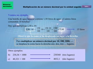 Veamos un ejemplo. Observa que la coma se ha desplazado un lugar a la derecha.   1,50 · 10  = Para  multiplicar un número decimal por 10, 100, 1000, …  se desplaza la coma hacia la derecha uno, dos, tres … lugares. Hay que multiplicar 1,50 x 10: 15 litros Una botella de agua mineral contiene 1,50 litros de agua. ¿Cuántos litros contendrán 10 botellas? Otros ejemplos:  230,36  × 1000 40,321  × 100 230360  (tres lugares) 4032,1  (dos lugares) Multiplicación de un número decimal por la unidad seguida de ceros Números  decimales 