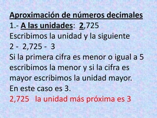 Aproximación de números decimales1.- A las unidades:  2,725Escribimos la unidad y la siguiente2 -  2,725 -  3Si la primera cifra es menor o igual a 5 escribimos la menor y si la cifra es mayor escribimos la unidad mayor.En este caso es 3.2,725   la unidad más próxima es 3