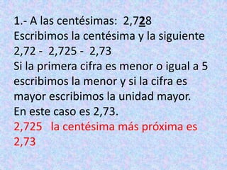 1.- A las centésimas:  2,728Escribimos la centésima y la siguiente2,72 -  2,725 -  2,73Si la primera cifra es menor o igual a 5 escribimos la menor y si la cifra es mayor escribimos la unidad mayor.En este caso es 2,73.2,725   la centésima más próxima es 2,73