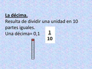 La décima.Resulta de dividir una unidad en 10 partes iguales.Una décima= 0,1