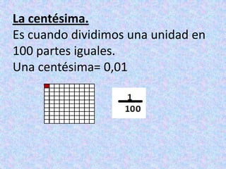 La centésima.Es cuando dividimos una unidad en 100 partes iguales.Una centésima= 0,01
