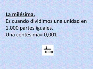 La milésima.Es cuando dividimos una unidad en 1.000 partes iguales.Una centésima= 0,001