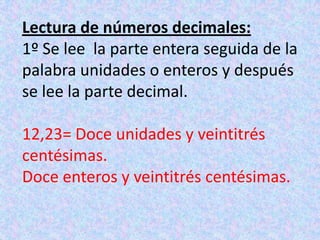 Lectura de números decimales:1º Se lee  la parte entera seguida de la palabra unidades o enteros y después se lee la parte decimal.12,23= Doce unidades y veintitrés centésimas.Doce enteros y veintitrés centésimas.