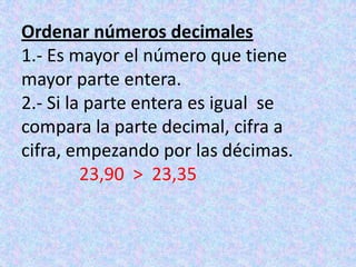 Ordenar números decimales1.- Es mayor el número que tiene mayor parte entera.2.- Si la parte entera es igual  se compara la parte decimal, cifra a cifra, empezando por las décimas.23,90  >  23,35