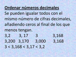 Ordenar números decimalesSe pueden igualar todos con el mismo número de cifras decimales,añadiendo ceros al final de los que menos tengan.3,2        3, 17       3              3,1683,200   3,170      3,000       3,1683 < 3,168 < 3,17 < 3,2