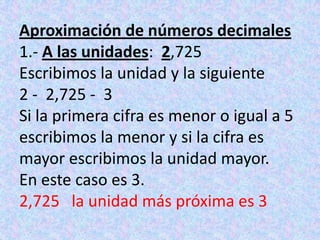 Aproximación de números decimales1.- A las unidades:  2,725Escribimos la unidad y la siguiente2 -  2,725 -  3Si la primera cifra es menor o igual a 5 escribimos la menor y si la cifra es mayor escribimos la unidad mayor.En este caso es 3.2,725   la unidad más próxima es 3
