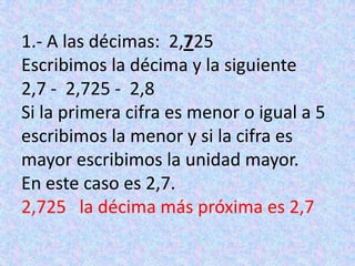 1.- A las décimas:  2,725Escribimos la décima y la siguiente2,7 -  2,725 -  2,8Si la primera cifra es menor o igual a 5 escribimos la menor y si la cifra es mayor escribimos la unidad mayor.En este caso es 2,7.2,725   la décima más próxima es 2,7