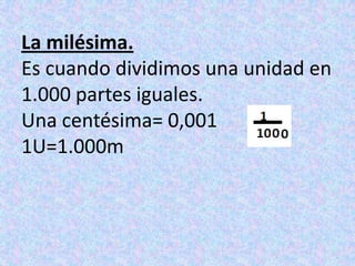 La milésima.Es cuando dividimos una unidad en 1.000 partes iguales.Una centésima= 0,0011U=1.000m