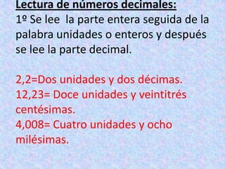 Lectura de números decimales:1º Se lee  la parte entera seguida de la palabra unidades o enteros y después se lee la parte decimal.2,2=Dos unidades y dos décimas.12,23= Doce unidades y veintitrés centésimas.4,008= Cuatro unidades y ocho milésimas.