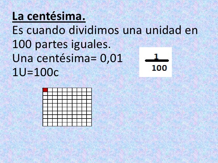 La centésima.Es cuando dividimos una unidad en 100 partes iguales.Una centésima= 0,01<br />1U=100c<br />