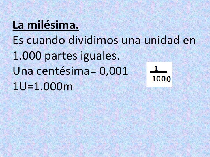 La milésima.Es cuando dividimos una unidad en 1.000 partes iguales.Una centésima= 0,0011U=1.000m<br />