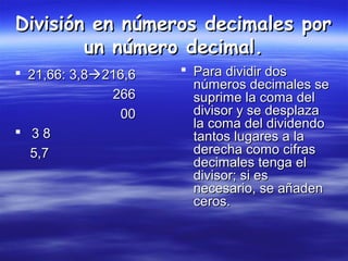División en números decimales porDivisión en números decimales por
un número decimal.un número decimal.
 21,66: 3,821,66: 3,8216,6216,6
266266
0000
 3 83 8
5,75,7
 Para dividir dosPara dividir dos
números decimales senúmeros decimales se
suprime la coma delsuprime la coma del
divisor y se desplazadivisor y se desplaza
la coma del dividendola coma del dividendo
tantos lugares a latantos lugares a la
derecha como cifrasderecha como cifras
decimales tenga eldecimales tenga el
divisor; si esdivisor; si es
necesario, se añadennecesario, se añaden
ceros.ceros.
 