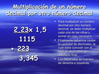  Para multiplicar un númeroPara multiplicar un número
decimal por otro númerodecimal por otro número
decimal, se debe multiplicardecimal, se debe multiplicar
cada una de las cifras ycada una de las cifras y
sumar en caso necesario.sumar en caso necesario.
 Finalmente debemos contarFinalmente debemos contar
la cantidad de decimales, lala cantidad de decimales, la
cual debe coincidir con elcual debe coincidir con el
total de decimales deltotal de decimales del
resultado final.resultado final.
 Los Decimales se cuentanLos Decimales se cuentan
de derecha a izquierdade derecha a izquierda..
2,232,23x 1,5x 1,5
11151115
++ 223223
3,3453,345
Multiplicación de un númeroMultiplicación de un número
decimal por otro número decimaldecimal por otro número decimal
 