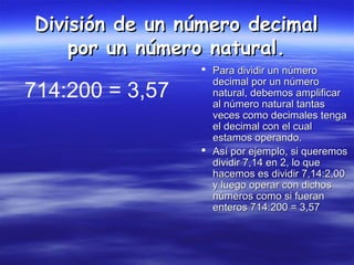 División de un número decimalDivisión de un número decimal
por un número natural.por un número natural.
 Para dividir un númeroPara dividir un número
decimal por un númerodecimal por un número
natural, debemos amplificarnatural, debemos amplificar
al número natural tantasal número natural tantas
veces como decimales tengaveces como decimales tenga
el decimal con el cualel decimal con el cual
estamos operando.estamos operando.
 Así por ejemplo, si queremosAsí por ejemplo, si queremos
dividir 7,14 en 2, lo quedividir 7,14 en 2, lo que
hacemos es dividir 7,14:2,00hacemos es dividir 7,14:2,00
y luego operar con dichosy luego operar con dichos
números como si fuerannúmeros como si fueran
enteros 714:200 = 3,57enteros 714:200 = 3,57
714:200 = 3,57
 