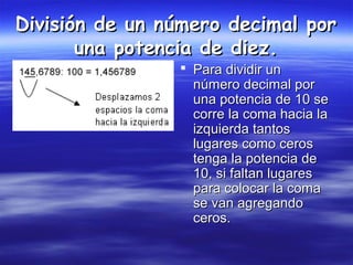 División de un número decimal porDivisión de un número decimal por
una potencia de diez.una potencia de diez.
 Para dividir unPara dividir un
número decimal pornúmero decimal por
una potencia de 10 seuna potencia de 10 se
corre la coma hacia lacorre la coma hacia la
izquierda tantosizquierda tantos
lugares como ceroslugares como ceros
tenga la potencia detenga la potencia de
10, si faltan lugares10, si faltan lugares
para colocar la comapara colocar la coma
se van agregandose van agregando
ceros.ceros.
 