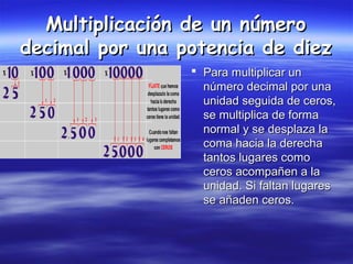 Multiplicación de un númeroMultiplicación de un número
decimal por una potencia de diezdecimal por una potencia de diez
 Para multiplicar unPara multiplicar un
número decimal por unanúmero decimal por una
unidad seguida de ceros,unidad seguida de ceros,
se multiplica de formase multiplica de forma
normal y se desplaza lanormal y se desplaza la
coma hacia la derechacoma hacia la derecha
tantos lugares comotantos lugares como
ceros acompañen a laceros acompañen a la
unidad. Si faltan lugaresunidad. Si faltan lugares
se añaden ceros.se añaden ceros.
 