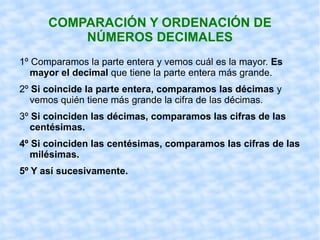COMPARACIÓN Y ORDENACIÓN DE NÚMEROS DECIMALES 1º Comparamos la parte entera y vemos cuál es la mayor.  Es mayor el decimal  que tiene la parte entera más grande. 2º  Si coincide la parte entera, comparamos las décimas  y vemos quién tiene más grande la cifra de las décimas. 3º  Si coinciden las décimas, comparamos las cifras de las centésimas. 4º Si coinciden las centésimas, comparamos las cifras de las milésimas. 5º Y así sucesivamente. 