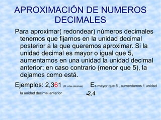 APROXIMACIÓN DE NUMEROS DECIMALES Para aproximar( redondear) números decimales tenemos que fijarnos en la unidad decimal posterior a la que queremos aproximar. Si la unidad decimal es mayor o igual que 5, aumentamos en una unidad la unidad decimal anterior; en caso contrario (menor que 5), la dejamos como está.  