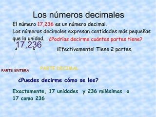 El número  17,236  es un número decimal. Los números decimales expresan cantidades más pequeñas que la unidad. 17,236 Los números decimales ¿Podrías decirme cuántas partes tiene? ¡Efectivamente! Tiene 2 partes. PARTE ENTERA PARTE DECIMAL ¿Puedes decirme cómo se lee? Exactamente, 17 unidades  y 236 milésimas  o  17 coma 236 