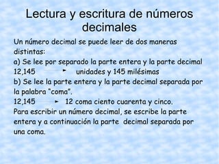 Lectura y escritura de números decimales Un número decimal se puede leer de dos maneras distintas: a) Se lee por separado la parte entera y la parte decimal 12,145  unidades y 145 milésimas b) Se lee la parte entera y la parte decimal separada por la palabra “coma”.  12,145  12 coma ciento cuarenta y cinco. Para escribir un número decimal, se escribe la parte entera y a continuación la parte  decimal separada por una coma. 