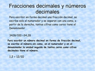 Fracciones decimales y números decimales Para escribir en forma decimal una fracción decimal, se escribe solo el numerador y se separan con una coma, a partir de la derecha, tantas cifras como ceros tiene el Denominador 3428/100 =34,28 Para escribir un número decimal en forma de fracción decimal, se escribe el número,sin coma, en el numerador y en el denominador la unidad seguida de tantos ceros como cifras decimales tiene el número. 1,2 = 12/10 
