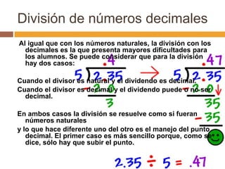 División de números decimales
Al igual que con los números naturales, la división con los
decimales es la que presenta mayores dificultades para
los alumnos. Se puede considerar que para la división
hay dos casos:
Cuando el divisor es natural y el dividendo es decimal.
Cuando el divisor es decimal y el dividendo puede o no ser
decimal.
En ambos casos la división se resuelve como si fueran
números naturales
y lo que hace diferente uno del otro es el manejo del punto
decimal. El primer caso es más sencillo porque, como se
dice, sólo hay que subir el punto.

 