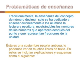 Tradicionalmente, la enseñanza del concepto
de número decimal solo se ha dedicado a
enseñar erróneamente a los alumnos la
lectura y escritura, mostrándoles los nombres
de los números que aparecen después del
punto y que representan fracciones de la
unidad.
Ésta es una costumbre escolar antigua, lo
podemos ver en muchos libros de texto .En
éstos se incluían explicaciones y esquemas
como el siguiente:

 