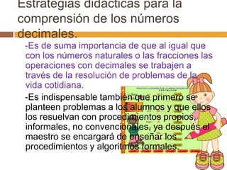 Estrategias didácticas para la
comprensión de los números
decimales.
-Es de suma importancia de que al igual que
con los números naturales o las fracciones las
operaciones con decimales se trabajen a
través de la resolución de problemas de la
vida cotidiana.
-Es indispensable también que primero se
planteen problemas a los alumnos y que ellos
los resuelvan con procedimientos propios,
informales, no convencionales, ya después el
maestro se encargará de enseñar los
procedimientos y algoritmos formales.

 