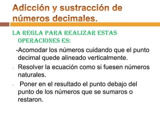 La regla para realizar estas
operaciones es:
-Acomodar los números cuidando que el punto
decimal quede alineado verticalmente.
- Resolver la ecuación como si fuesen números
naturales.
Poner en el resultado el punto debajo del
punto de los números que se sumaros o
restaron.

 