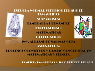 ESCUELA NORMAL SUPERIOR DEL SUR DE
TAMAULIPAS
NORMALISTA:
ESMERALDA HERNÀNDEZ
ESPECIALIDAD:
MATEMÀTICAS
CATEDRATICO:
ING. ALEJANDRO SALINAS ORTA
ASIGNATURA:
PROCESOS COGNITIVOS Y CAMBIO CONCEPTUAL EN
MATEMÀTICAS Y CIENCIA
TAMPICO; TAMAULIPAS A 16 DE OCTUBRE DEL 2013

 