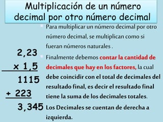 Multiplicación de un número
decimal por otro número decimal
 Para multiplicarun número decimalpor otro
número decimal, se multiplicancomo si
fueran números naturales.
 Finalmentedebemoscontar la cantidad de
decimalesque hay en los factores,lacual
debe coincidircon el total de decimalesdel
resultadofinal, es decirel resultado final
tiene la suma de los decimalestotales.
 Los Decimalesse cuentan de derechaa
izquierda.
2,23
x 1,5
1115
+ 223
3,345
 
