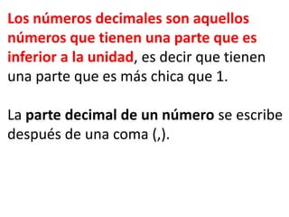 Los números decimales son aquellos
números que tienen una parte que es
inferior a la unidad, es decir que tienen
una parte que es más chica que 1.
La parte decimal de un número se escribe
después de una coma (,).
 