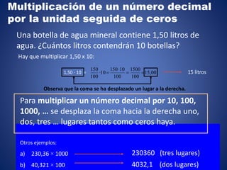 Observa que la coma se ha desplazado un lugar a la derecha.
1,50 · 10 = 15,00
100
1500
100
10·150
10·
100
150

Para multiplicar un número decimal por 10, 100,
1000, … se desplaza la coma hacia la derecha uno,
dos, tres … lugares tantos como ceros haya.
Hay que multiplicar 1,50 x 10:
15 litros
Una botella de agua mineral contiene 1,50 litros de
agua. ¿Cuántos litros contendrán 10 botellas?
Otros ejemplos:
a) 230,36 × 1000
b) 40,321 × 100
230360 (tres lugares)
4032,1 (dos lugares)
Multiplicación de un número decimal
por la unidad seguida de ceros
 