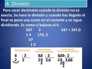 4. División
• Para sacar decimales cuando la división no es
exacta. Se hace la división y cuando has llegado al
final se pone una como en el cociente y se sigue
dividiendo. Es como si bajaras el 0 .
347 2 347 = 347,0
1 4 173, 5
07
1 0
•
 