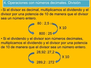 4. Operaciones con números decimales. División
• Si el divisor es decimal, multiplicamos el dividendo y el
divisor por una potencia de 10 de manera que el divisor
sea un número entero.
80 : 2,5 
800 : 25
• Si el dividendo y el divisor son números decimales,
multiplicamos el dividendo y el divisor por una potencia
de 10 de manera que el divisor sea un número entero.
28,92: 27,2
289,2 : 272
X 10
X 10
 