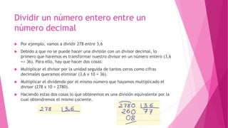 Dividir un número entero entre un
número decimal
 Por ejemplo, vamos a dividir 278 entre 3,6
 Debido a que no se puede hacer una división con un divisor decimal, lo
primero que haremos es transformar nuestro divisor en un número entero (3,6
=> 36). Para ello, hay que hacer dos cosas:
 Multiplicar el divisor por la unidad seguida de tantos ceros como cifras
decimales queramos eliminar (3,6 x 10 = 36).
 Multiplicar el dividendo por el mismo número que hayamos multiplicado el
divisor (278 x 10 = 2780).
 Haciendo estas dos cosas lo que obtenemos es una división equivalente por la
cual obtendremos el mismo cociente.
 