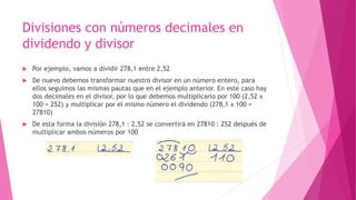 Divisiones con números decimales en
dividendo y divisor
 Por ejemplo, vamos a dividir 278,1 entre 2,52
 De nuevo debemos transformar nuestro divisor en un número entero, para
ellos seguimos las mismas pautas que en el ejemplo anterior. En este caso hay
dos decimales en el divisor, por lo que debemos multiplicarlo por 100 (2,52 x
100 = 252) y multiplicar por el mismo número el dividendo (278,1 x 100 =
27810)
 De esta forma la división 278,1 : 2,52 se convertirá en 27810 : 252 después de
multiplicar ambos números por 100
 