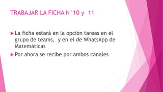 TRABAJAR LA FICHA N°10 y 11
 La ficha estará en la opción tareas en el
grupo de teams, y en el de WhatsApp de
Matemáticas
 Por ahora se recibe por ambos canales
 
