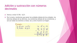  Vamos a restar 9,756 – 8,27.
 Por lo tanto, tendremos que poner las unidades debajo de las unidades, las
décimas debajo de las décimas, las centésimas debajo de las centésimas, y
así con todos los números a restar, tal y como muestra la imagen.
Adición y sustracción con números
decimales
 