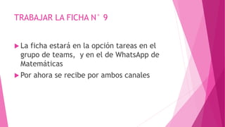 TRABAJAR LA FICHA N° 9
 La ficha estará en la opción tareas en el
grupo de teams, y en el de WhatsApp de
Matemáticas
 Por ahora se recibe por ambos canales
 